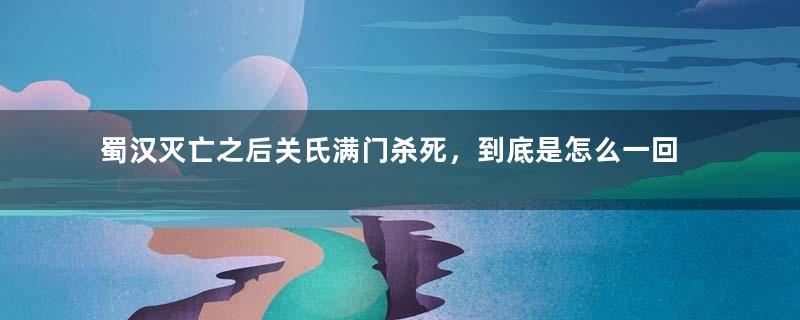 蜀汉灭亡之后关氏满门杀死，到底是怎么一回事？