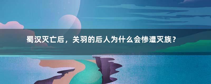 蜀汉灭亡后，关羽的后人为什么会惨遭灭族？