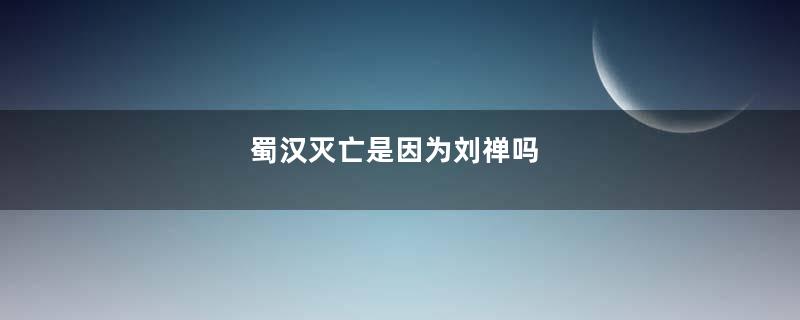 蜀汉灭亡是因为刘禅吗