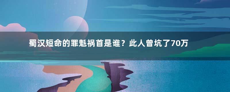 蜀汉短命的罪魁祸首是谁？此人曾坑了70万大军
