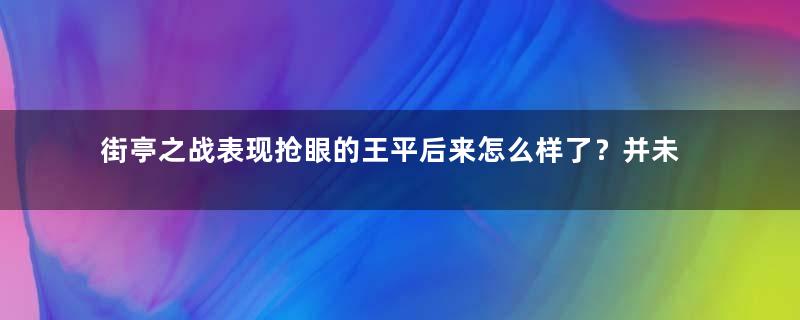 街亭之战表现抢眼的王平后来怎么样了？并未被蜀汉委以重任