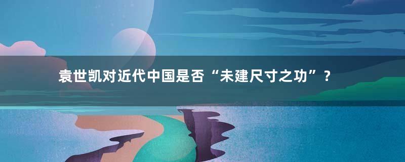 袁世凯对近代中国是否“未建尺寸之功”？