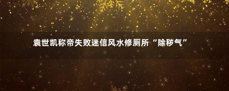 袁世凯称帝失败迷信风水修厕所“除秽气”