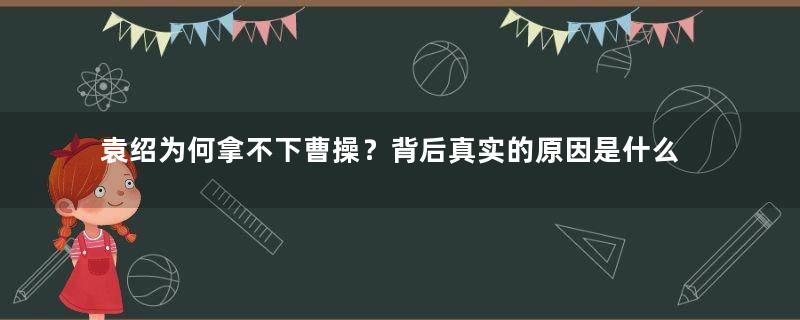 袁绍为何拿不下曹操？背后真实的原因是什么？