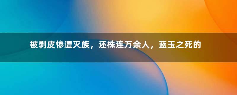 被剥皮惨遭灭族，还株连万余人，蓝玉之死的真相是什么？