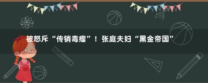 被怒斥“传销毒瘤”！张庭夫妇“黑金帝国”大起底
