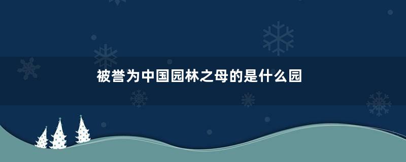 被誉为中国园林之母的是什么园