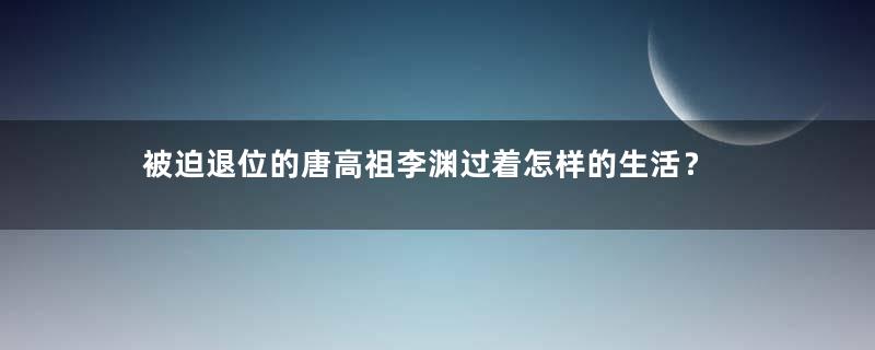 被迫退位的唐高祖李渊过着怎样的生活？