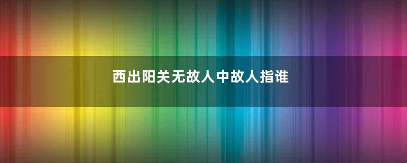 西出阳关无故人中故人指谁