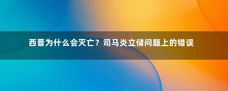 西晋为什么会灭亡？司马炎立储问题上的错误和贾南风的乱政