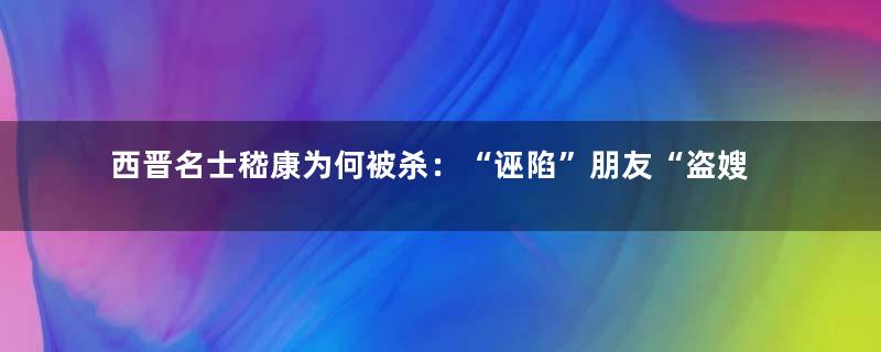 西晋名士嵇康为何被杀：“诬陷”朋友“盗嫂”