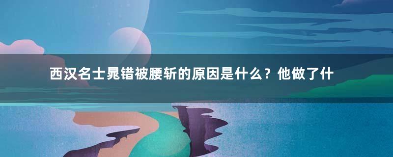 西汉名士晁错被腰斩的原因是什么？他做了什么