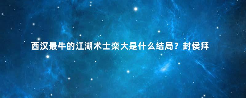 西汉最牛的江湖术士栾大是什么结局？封侯拜将且迎娶公主