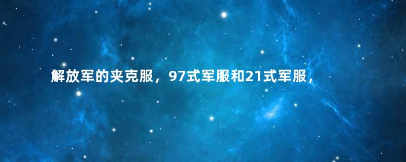 解放军的夹克服，97式军服和21式军服，到底有多大区别？