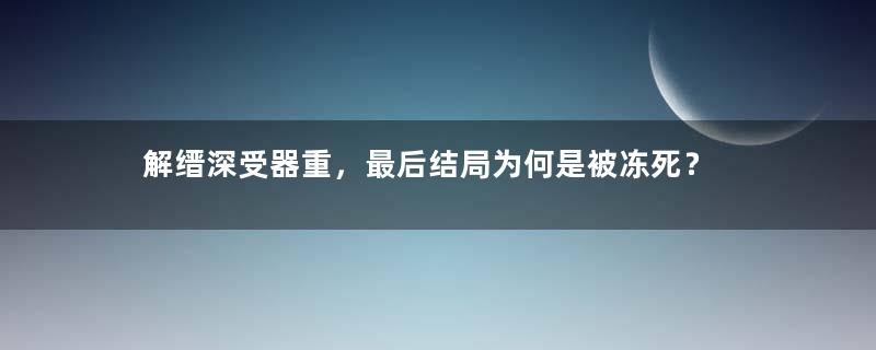 解缙深受器重，最后结局为何是被冻死？