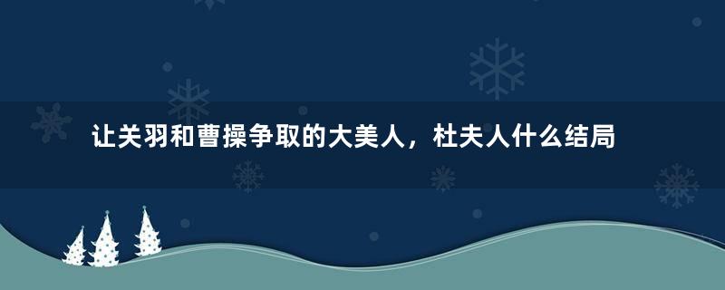 让关羽和曹操争取的大美人，杜夫人什么结局？