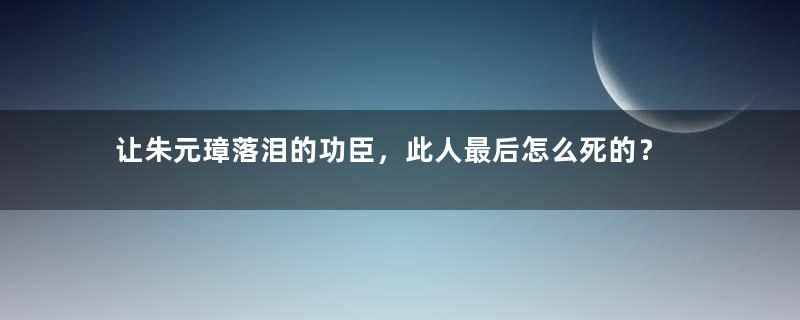 让朱元璋落泪的功臣，此人最后怎么死的？