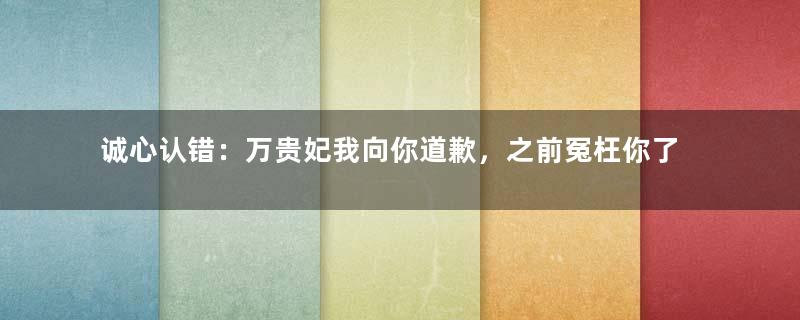 诚心认错：万贵妃我向你道歉，之前冤枉你了，今天为你正名