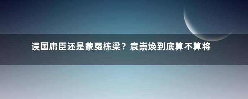 误国庸臣还是蒙冤栋梁？袁崇焕到底算不算将才？