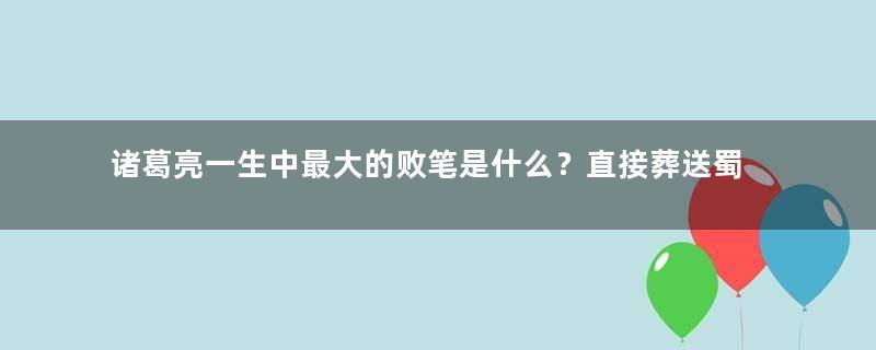 诸葛亮一生中最大的败笔是什么？直接葬送蜀汉江山