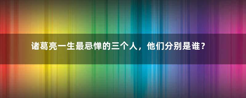 诸葛亮一生最忌惮的三个人，他们分别是谁？