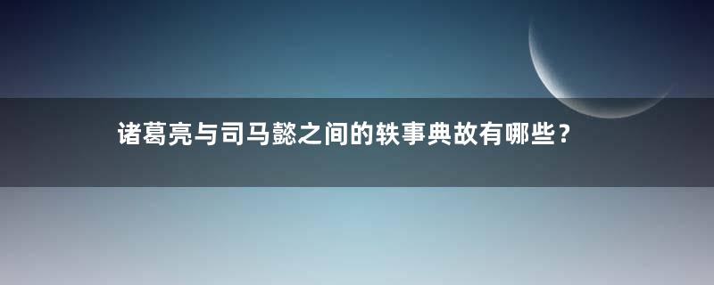 诸葛亮与司马懿之间的轶事典故有哪些？