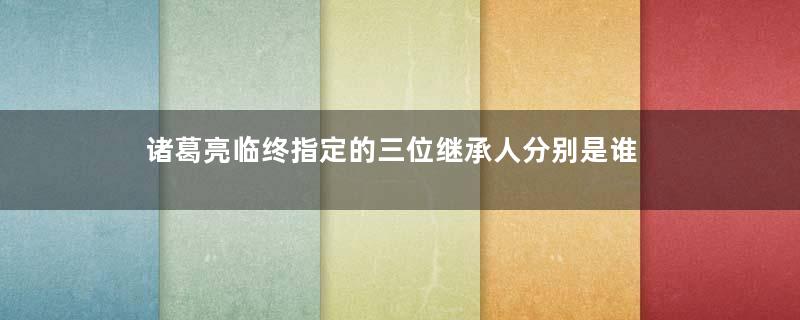 诸葛亮临终指定的三位继承人分别是谁