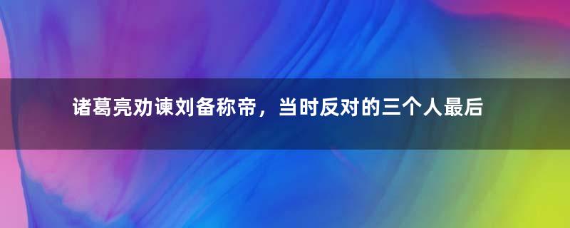 诸葛亮劝谏刘备称帝，当时反对的三个人最后结局如何？