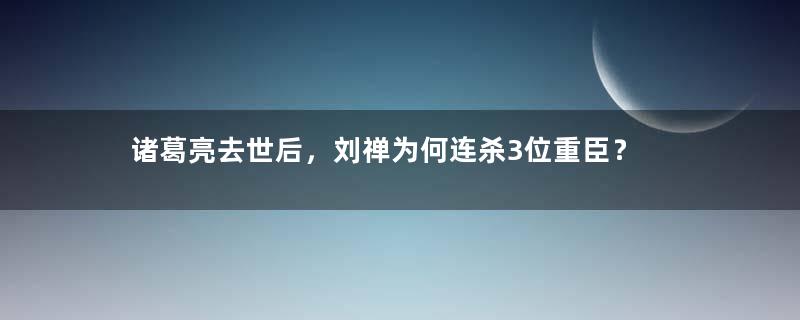 诸葛亮去世后，刘禅为何连杀3位重臣？