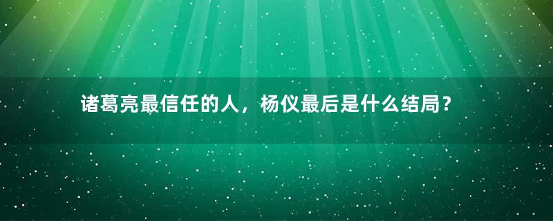 诸葛亮最信任的人，杨仪最后是什么结局？