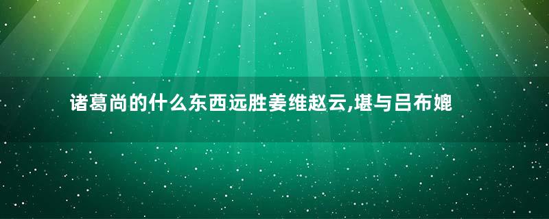 诸葛尚的什么东西远胜姜维赵云,堪与吕布媲美