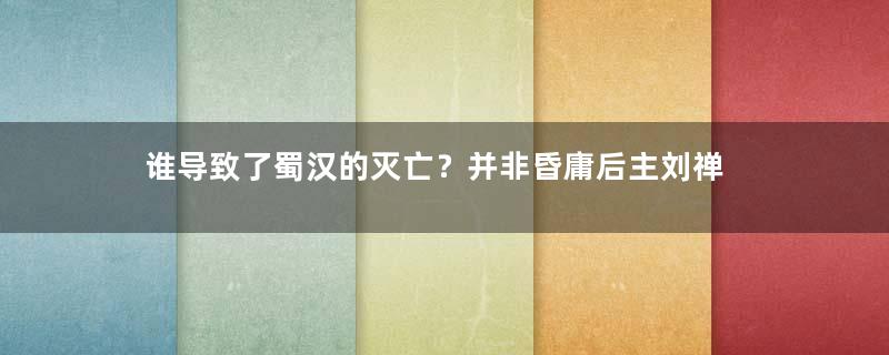 谁导致了蜀汉的灭亡？并非昏庸后主刘禅