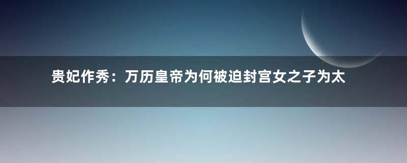 贵妃作秀：万历皇帝为何被迫封宫女之子为太子？