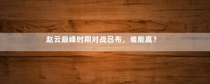 赵云巅峰时期对战吕布，谁能赢？