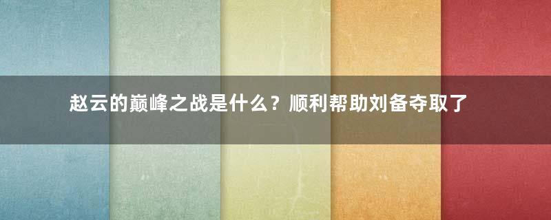 赵云的巅峰之战是什么？顺利帮助刘备夺取了汉中