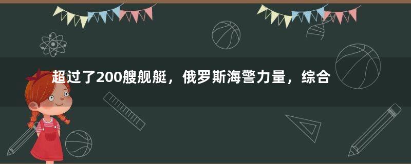 超过了200艘舰艇，俄罗斯海警力量，综合实力到底怎么样？