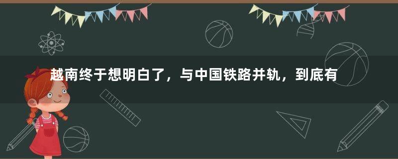 越南终于想明白了，与中国铁路并轨，到底有多大的好处？