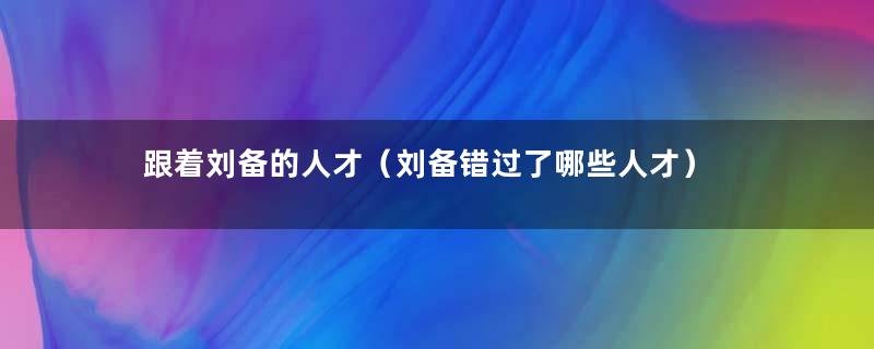 跟着刘备的人才（刘备错过了哪些人才）