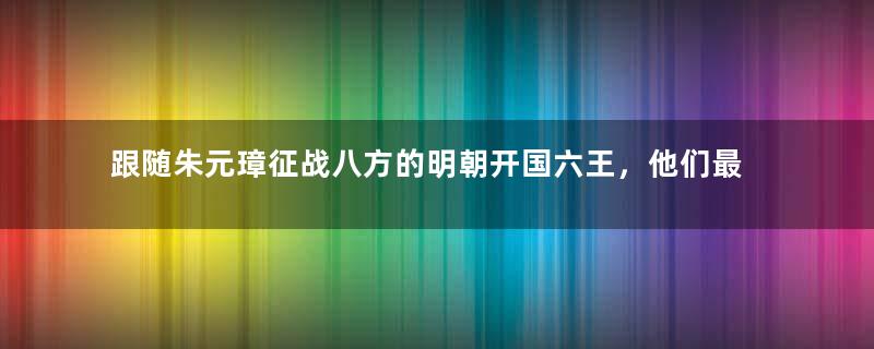 跟随朱元璋征战八方的明朝开国六王，他们最后结局如何？