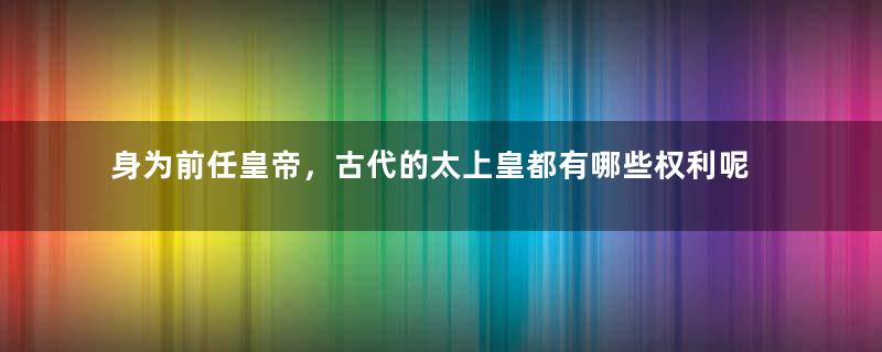 身为前任皇帝，古代的太上皇都有哪些权利呢？