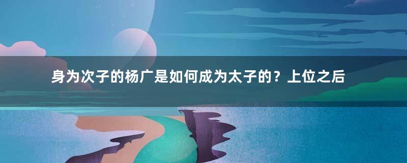 身为次子的杨广是如何成为太子的？上位之后有何作为？