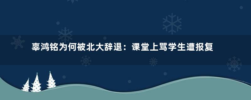 辜鸿铭为何被北大辞退：课堂上骂学生遭报复