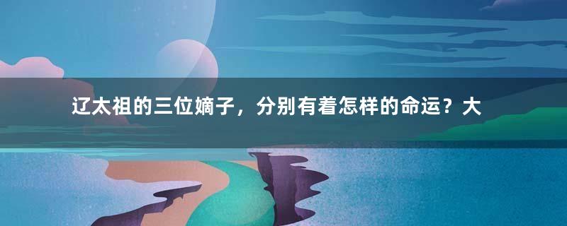 辽太祖的三位嫡子，分别有着怎样的命运？大辽早期皇位传承为何如此混乱？