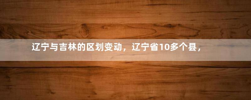 辽宁与吉林的区划变动，辽宁省10多个县，为何划入了吉林省？