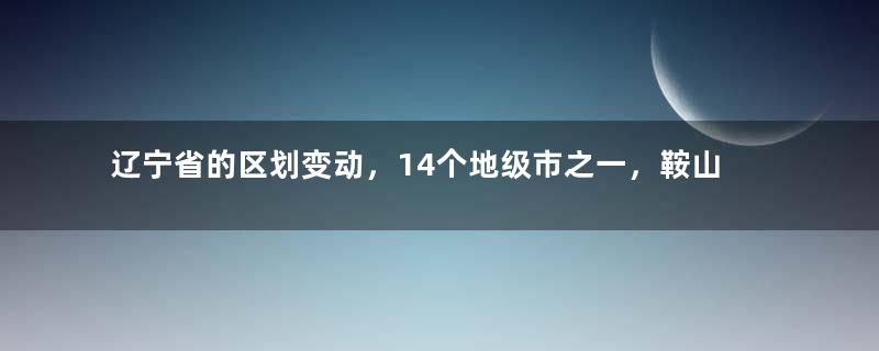 辽宁省的区划变动，14个地级市之一，鞍山市为何有7个区县？