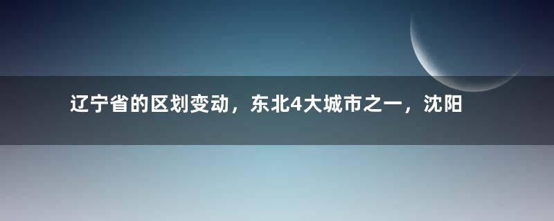 辽宁省的区划变动，东北4大城市之一，沈阳市为何有13个区县？