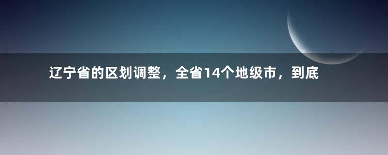 辽宁省的区划调整，全省14个地级市，到底如何一步步形成？