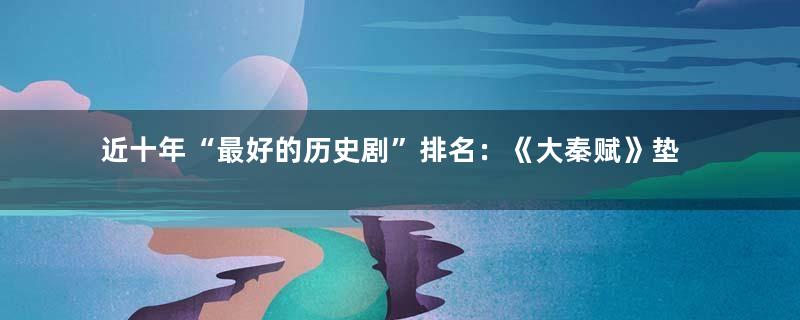 近十年“最好的历史剧”排名：《大秦赋》垫底，《天下长河》第四