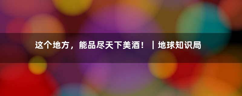 这个地方，能品尽天下美酒！｜地球知识局