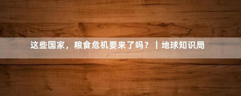 这些国家，粮食危机要来了吗？｜地球知识局